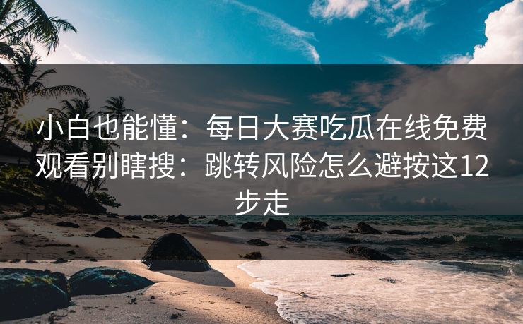 小白也能懂：每日大赛吃瓜在线免费观看别瞎搜：跳转风险怎么避按这12步走