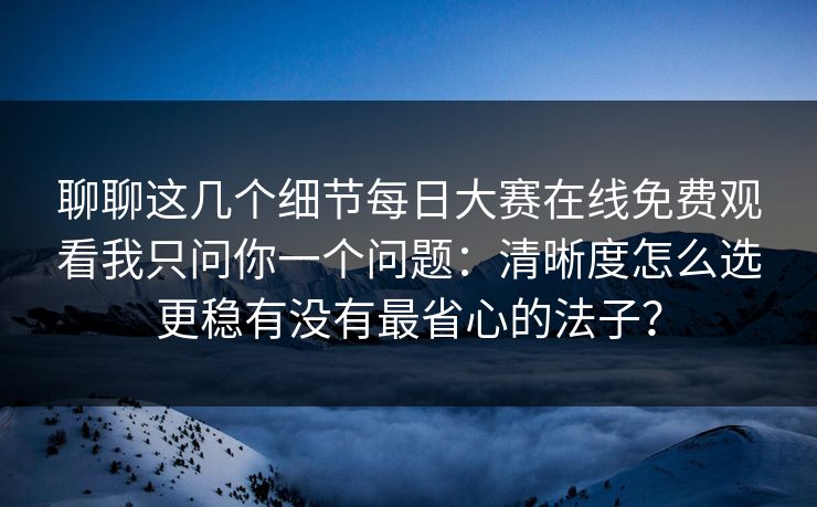 聊聊这几个细节每日大赛在线免费观看我只问你一个问题：清晰度怎么选更稳有没有最省心的法子？