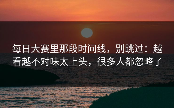 每日大赛里那段时间线，别跳过：越看越不对味太上头，很多人都忽略了