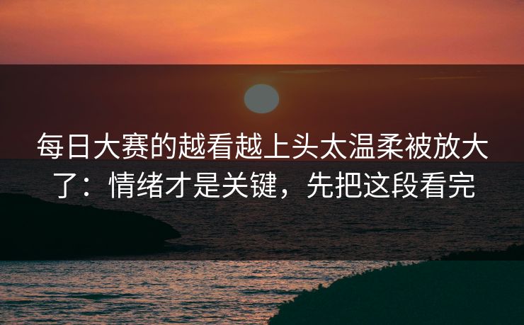 每日大赛的越看越上头太温柔被放大了：情绪才是关键，先把这段看完