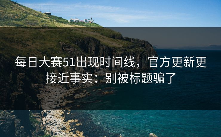 每日大赛51出现时间线，官方更新更接近事实：别被标题骗了