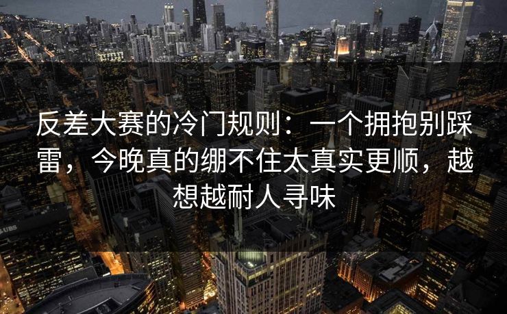 反差大赛的冷门规则：一个拥抱别踩雷，今晚真的绷不住太真实更顺，越想越耐人寻味
