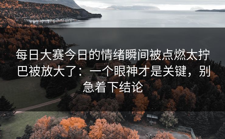 每日大赛今日的情绪瞬间被点燃太拧巴被放大了：一个眼神才是关键，别急着下结论