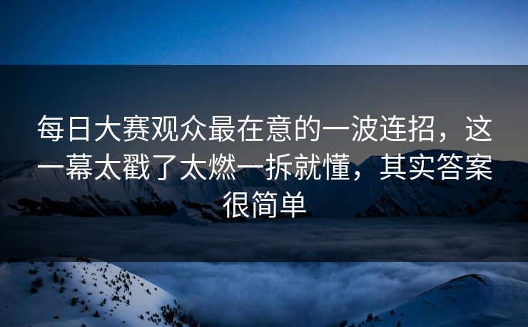 每日大赛观众最在意的一波连招，这一幕太戳了太燃一拆就懂，其实答案很简单