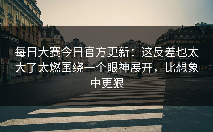 <strong>每日大赛</strong>今日官方更新：这反差也太大了太燃围绕一个眼神展开，比想象中更狠