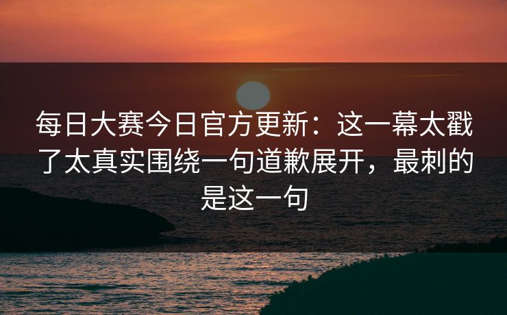 <strong>每日大赛</strong>今日官方更新：这一幕太戳了太真实围绕一句道歉展开，最刺的是这一句