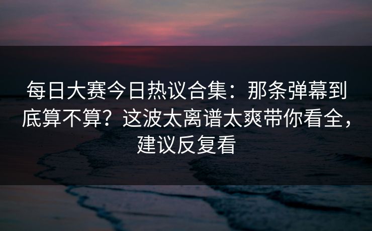<strong>每日大赛</strong>今日热议合集：那条弹幕到底算不算？这波太离谱太爽带你看全，建议反复看