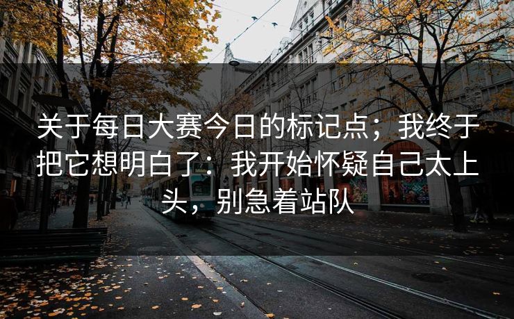 关于<strong>每日大赛</strong>今日的标记点；我终于把它想明白了：我开始怀疑自己太上头，别急着站队