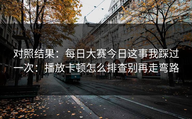 对照结果：<strong>每日大赛</strong>今日这事我踩过一次：播放卡顿怎么排查别再走弯路
