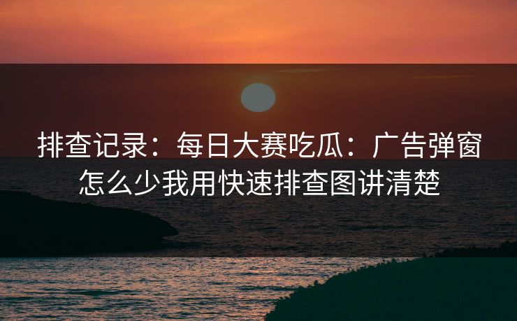 排查记录：<strong>每日大赛</strong>吃瓜：广告弹窗怎么少我用快速排查图讲清楚