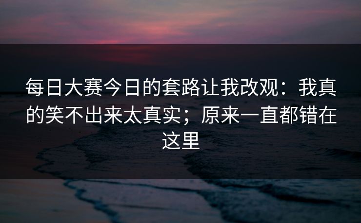 <strong>每日大赛</strong>今日的套路让我改观：我真的笑不出来太真实；原来一直都错在这里