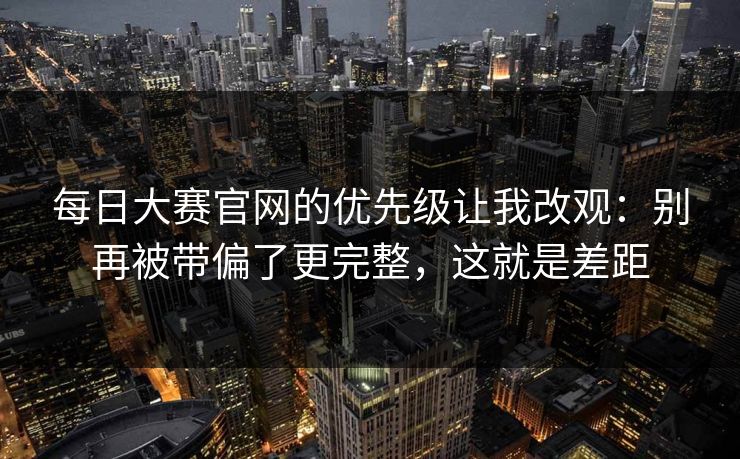 <strong>每日大赛</strong>官网的优先级让我改观：别再被带偏了更完整，这就是差距