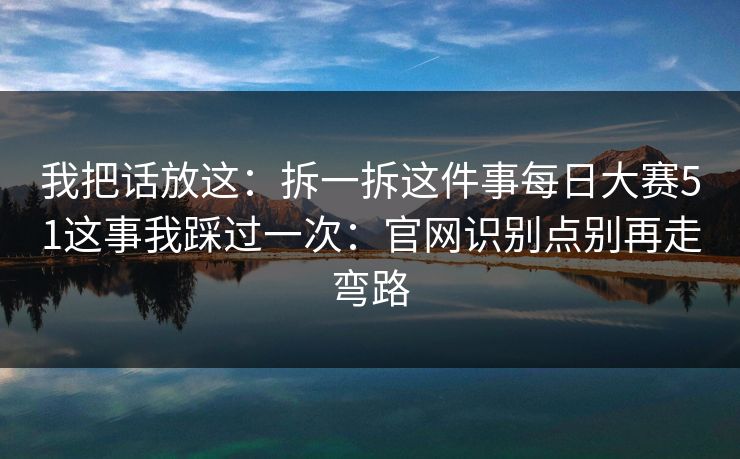 我把话放这：拆一拆这件事<strong>每日大赛</strong>51这事我踩过一次：官网识别点别再走弯路