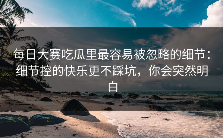 <strong>每日大赛</strong>吃瓜里最容易被忽略的细节：细节控的快乐更不踩坑，你会突然明白