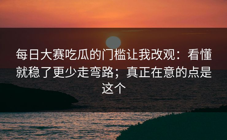 每日大赛吃瓜的门槛让我改观：看懂就稳了更少走弯路；真正在意的点是这个