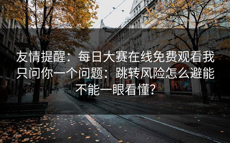 友情提醒：每日大赛在线免费观看我只问你一个问题：跳转风险怎么避能不能一眼看懂？
