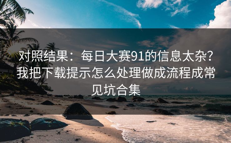 对照结果：每日大赛91的信息太杂？我把下载提示怎么处理做成流程成常见坑合集