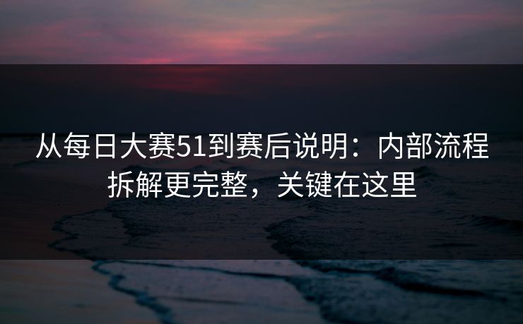 从每日大赛51到赛后说明：内部流程拆解更完整，关键在这里