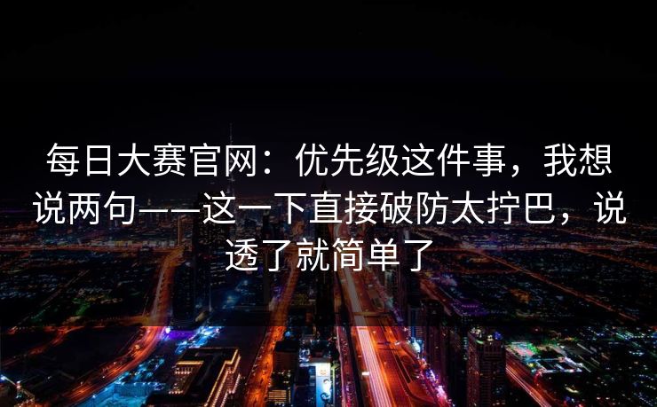 <strong>每日大赛</strong>官网：优先级这件事，我想说两句——这一下直接破防太拧巴，说透了就简单了