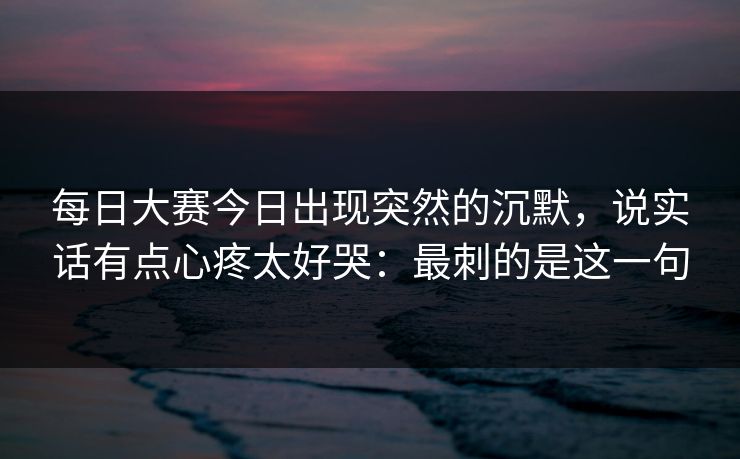 <strong>每日大赛</strong>今日出现突然的沉默，说实话有点心疼太好哭：最刺的是这一句