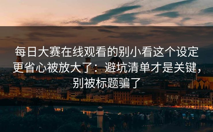 <strong>每日大赛</strong>在线观看的别小看这个设定更省心被放大了：避坑清单才是关键，别被标题骗了