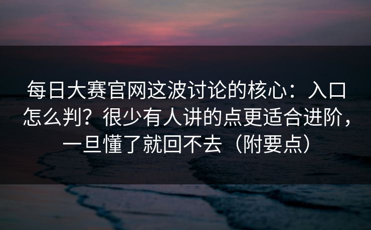 <strong>每日大赛</strong>官网这波讨论的核心：入口怎么判？很少有人讲的点更适合进阶，一旦懂了就回不去（附要点）