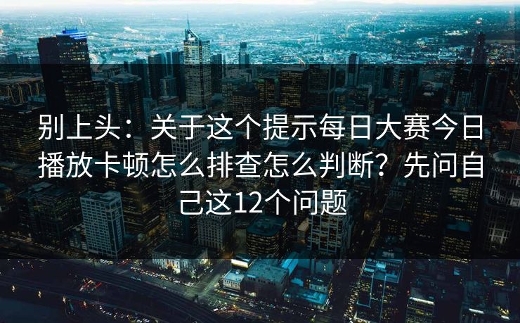 别上头：关于这个提示每日大赛今日播放卡顿怎么排查怎么判断？先问自己这12个问题