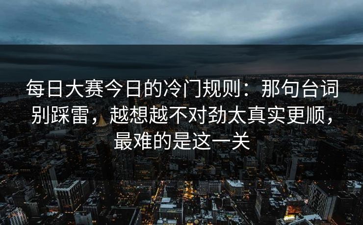 每日大赛今日的冷门规则：那句台词别踩雷，越想越不对劲太真实更顺，最难的是这一关