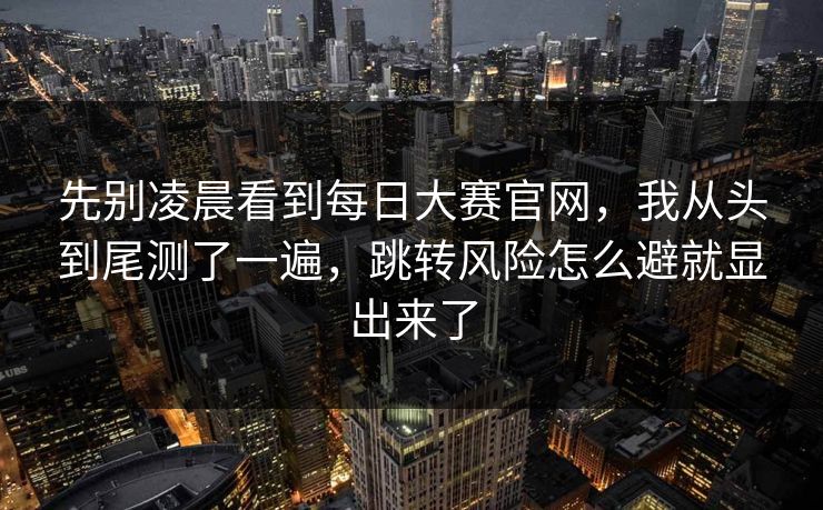 先别凌晨看到每日大赛官网，我从头到尾测了一遍，跳转风险怎么避就显出来了