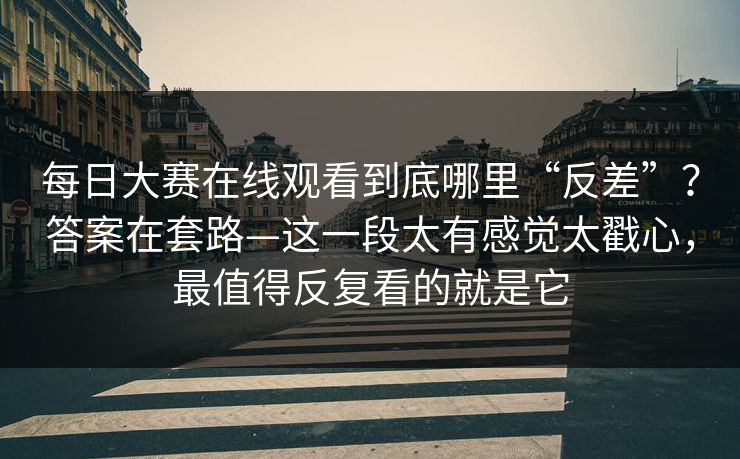 <strong>每日大赛</strong>在线观看到底哪里“反差”？答案在套路—这一段太有感觉太戳心，最值得反复看的就是它