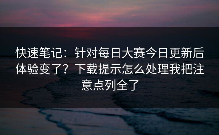 快速笔记：针对<strong>每日大赛</strong>今日更新后体验变了？下载提示怎么处理我把注意点列全了