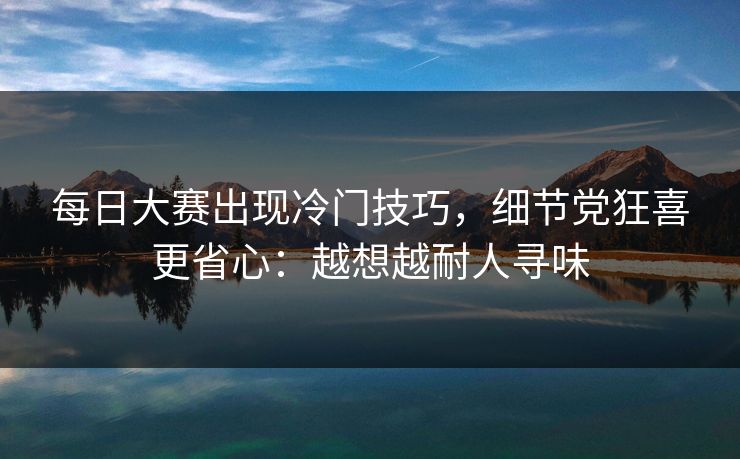 每日大赛出现冷门技巧，细节党狂喜更省心：越想越耐人寻味