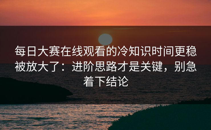 每日大赛在线观看的冷知识时间更稳被放大了：进阶思路才是关键，别急着下结论
