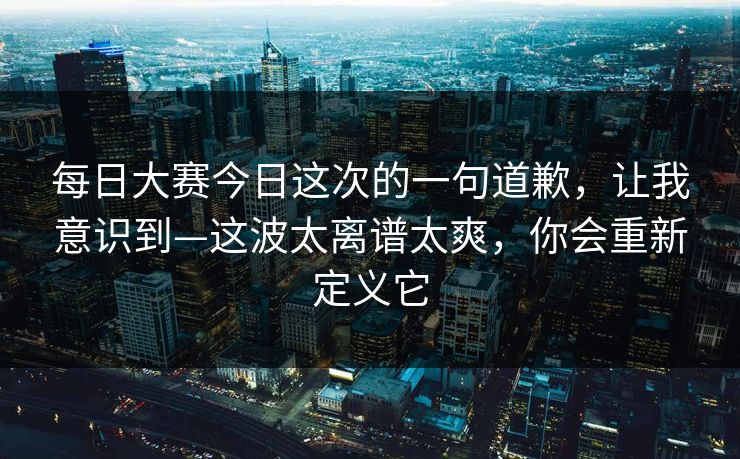 每日大赛今日这次的一句道歉，让我意识到—这波太离谱太爽，你会重新定义它