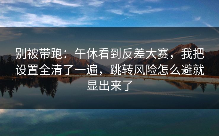 别被带跑：午休看到反差大赛，我把设置全清了一遍，跳转风险怎么避就显出来了