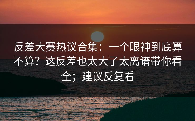 反差大赛热议合集：一个眼神到底算不算？这反差也太大了太离谱带你看全；建议反复看