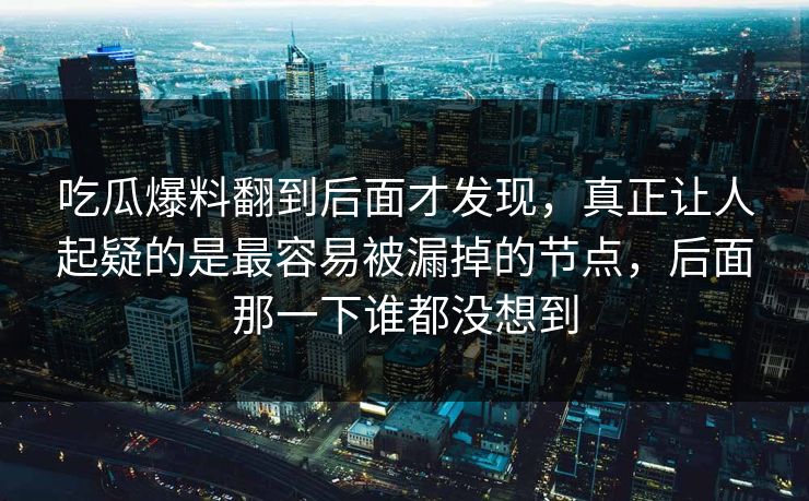 吃瓜爆料翻到后面才发现，真正让人起疑的是最容易被漏掉的节点，后面那一下谁都没想到